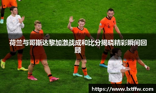 荷兰与哥斯达黎加激战成和比分揭晓精彩瞬间回顾